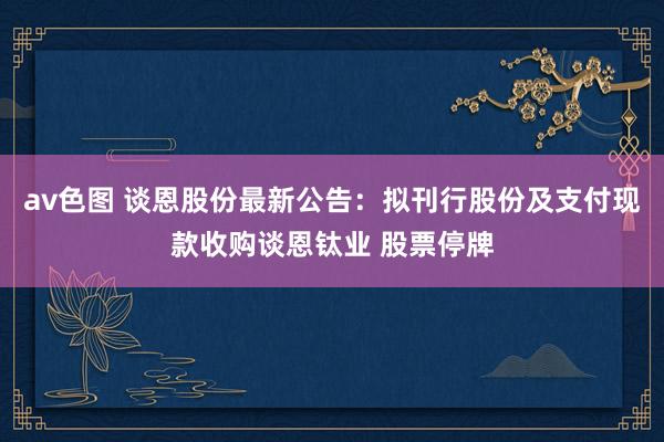 av色图 谈恩股份最新公告：拟刊行股份及支付现款收购谈恩钛业 股票停牌