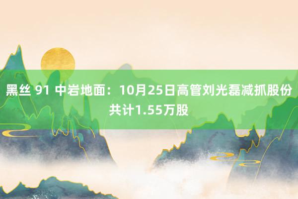 黑丝 91 中岩地面：10月25日高管刘光磊减抓股份共计1.55万股