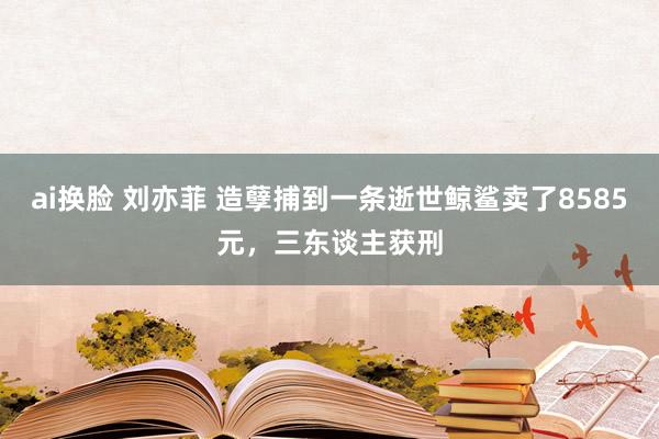 ai换脸 刘亦菲 造孽捕到一条逝世鲸鲨卖了8585元，三东谈主获刑