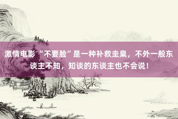 激情电影 “不要脸”是一种补救圭臬，不外一般东谈主不知，知谈的东谈主也不会说！