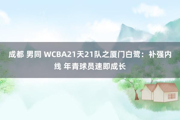 成都 男同 WCBA21天21队之厦门白鹭：补强内线 年青球员速即成长