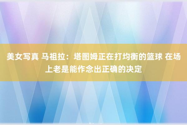 美女写真 马祖拉：塔图姆正在打均衡的篮球 在场上老是能作念出正确的决定