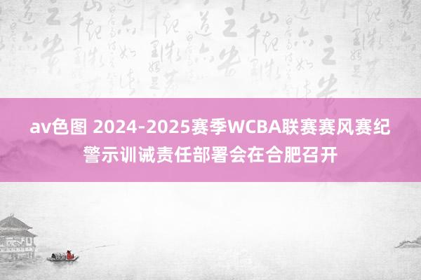 av色图 2024-2025赛季WCBA联赛赛风赛纪警示训诫责任部署会在合肥召开