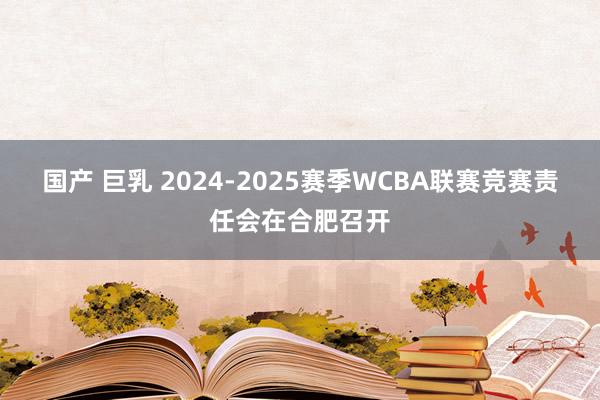 国产 巨乳 2024-2025赛季WCBA联赛竞赛责任会在合肥召开