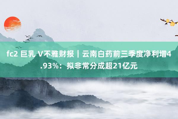 fc2 巨乳 V不雅财报｜云南白药前三季度净利增4.93%：拟非常分成超21亿元