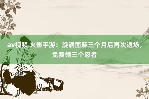 av视频 火影手游：旋涡面麻三个月后再次返场，免费领三个忍者