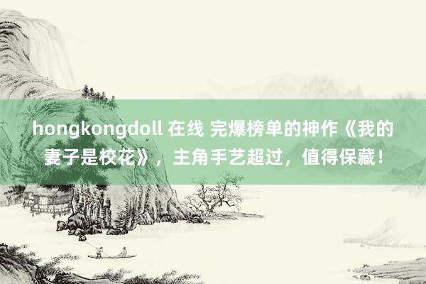 hongkongdoll 在线 完爆榜单的神作《我的妻子是校花》，主角手艺超过，值得保藏！