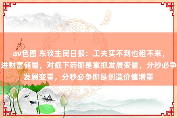 av色图 东谈主民日报：工夫买不到也租不来，惜时如金，即是增进财富储量，对症下药即是掌抓发展变量，分秒必争即是创造价值增量