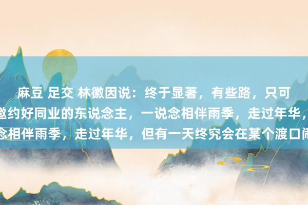 麻豆 足交 林徽因说：终于显著，有些路，只可一个东说念主走。那些邀约好同业的东说念主，一说念相伴雨季，走过年华，但有一天终究会在某个渡口闹翻