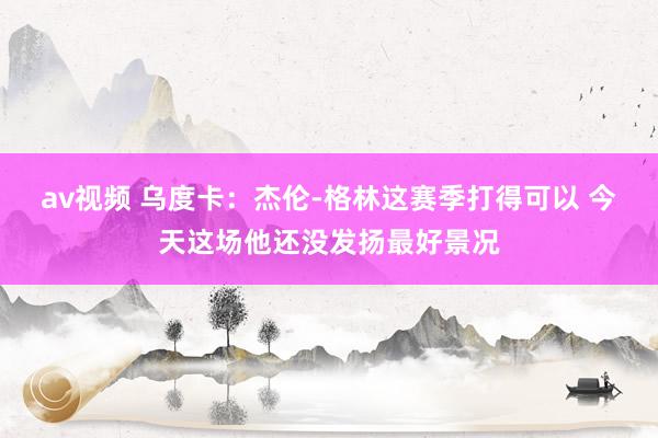 av视频 乌度卡：杰伦-格林这赛季打得可以 今天这场他还没发扬最好景况