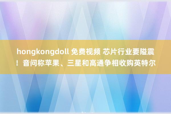 hongkongdoll 免费视频 芯片行业要隘震！音问称苹果、三星和高通争相收购英特尔