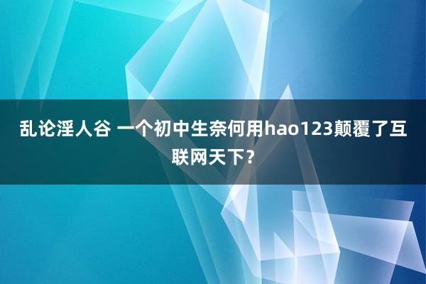 乱论淫人谷 一个初中生奈何用hao123颠覆了互联网天下？