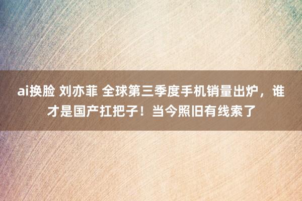 ai换脸 刘亦菲 全球第三季度手机销量出炉，谁才是国产扛把子！当今照旧有线索了