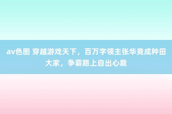 av色图 穿越游戏天下，百万字领主张华竟成种田大家，争霸路上自出心裁