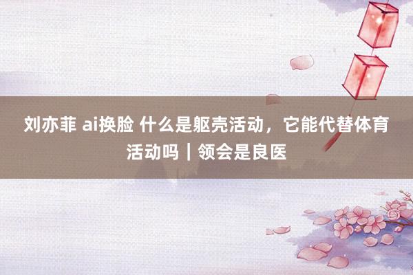 刘亦菲 ai换脸 什么是躯壳活动，它能代替体育活动吗｜领会是良医