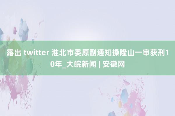 露出 twitter 淮北市委原副通知操隆山一审获刑10年_大皖新闻 | 安徽网