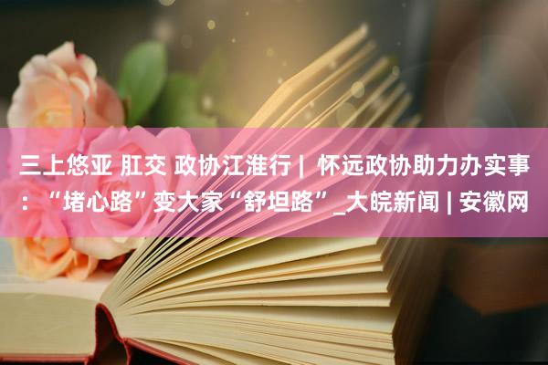 三上悠亚 肛交 政协江淮行 |  怀远政协助力办实事：“堵心路”变大家“舒坦路”_大皖新闻 | 安徽网