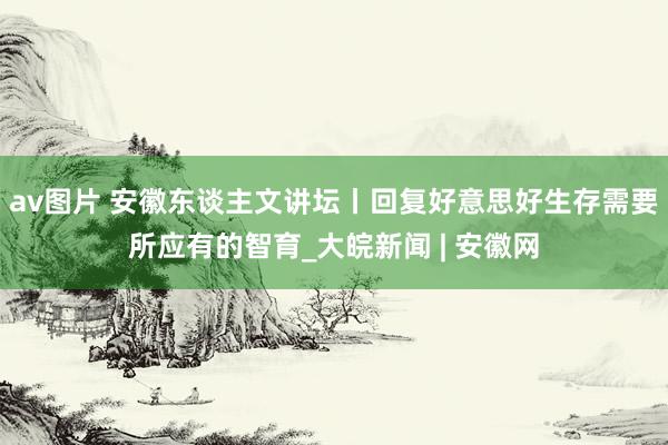 av图片 安徽东谈主文讲坛丨回复好意思好生存需要所应有的智育_大皖新闻 | 安徽网