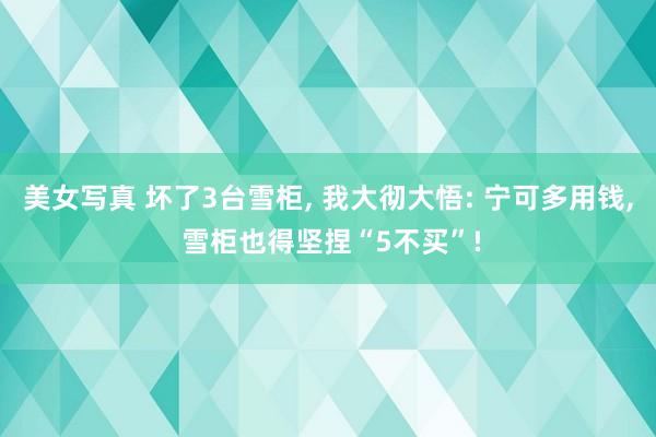 美女写真 坏了3台雪柜， 我大彻大悟: 宁可多用钱， 雪柜也得坚捏“5不买”!