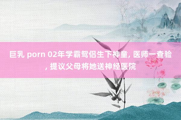 巨乳 porn 02年学霸鸳侣生下神童， 医师一查验， 提议父母将她送神经医院