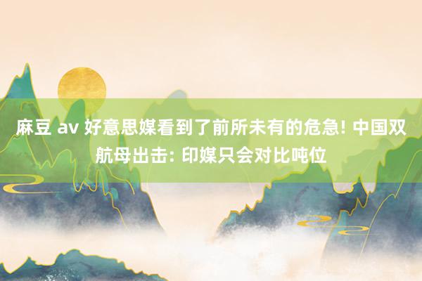 麻豆 av 好意思媒看到了前所未有的危急! 中国双航母出击: 印媒只会对比吨位