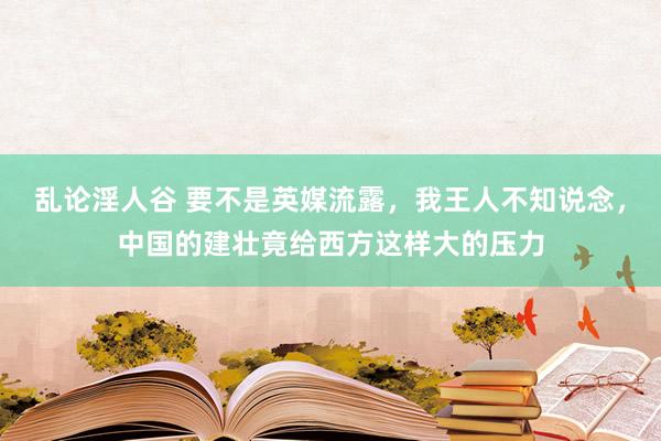 乱论淫人谷 要不是英媒流露，我王人不知说念，中国的建壮竟给西方这样大的压力