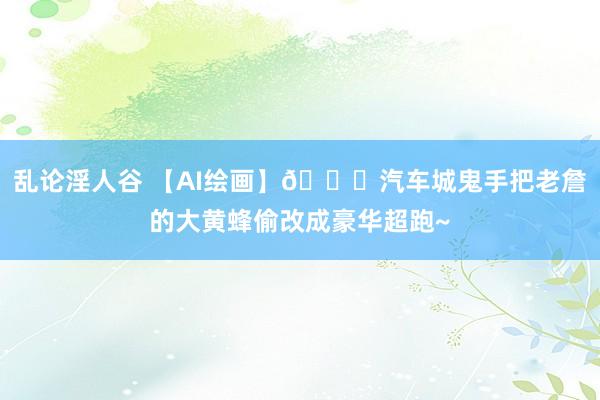 乱论淫人谷 【AI绘画】🚗汽车城鬼手把老詹的大黄蜂偷改成豪华超跑~