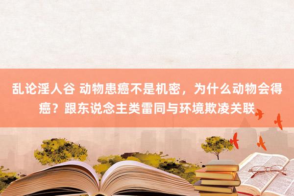 乱论淫人谷 动物患癌不是机密，为什么动物会得癌？跟东说念主类雷同与环境欺凌关联