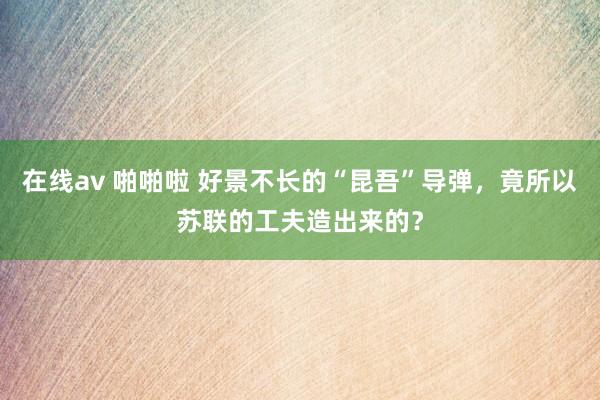 在线av 啪啪啦 好景不长的“昆吾”导弹，竟所以苏联的工夫造出来的？