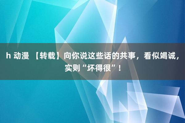 h 动漫 【转载】向你说这些话的共事，看似竭诚，实则“坏得很”！