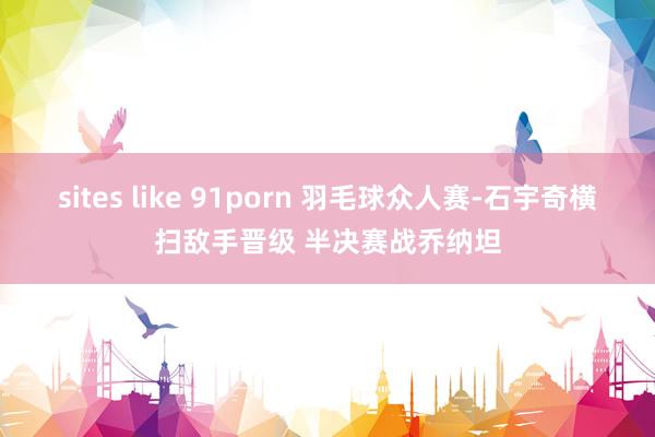 sites like 91porn 羽毛球众人赛-石宇奇横扫敌手晋级 半决赛战乔纳坦