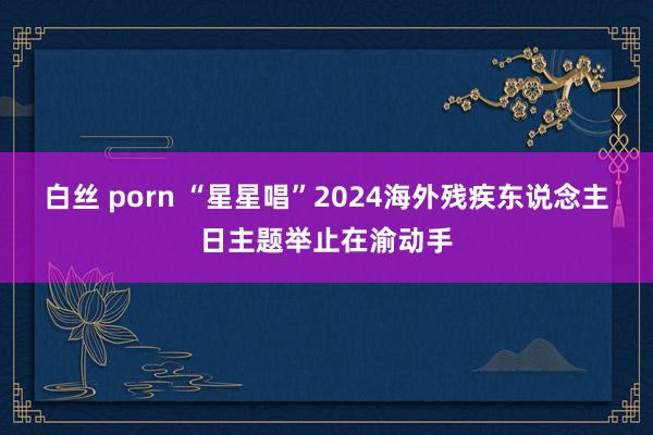 白丝 porn “星星唱”2024海外残疾东说念主日主题举止在渝动手