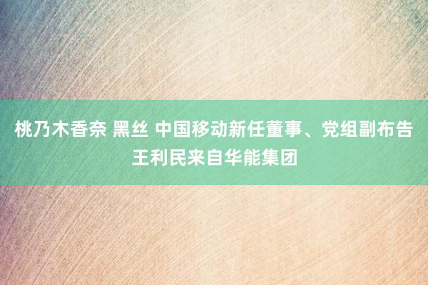 桃乃木香奈 黑丝 中国移动新任董事、党组副布告王利民来自华能集团