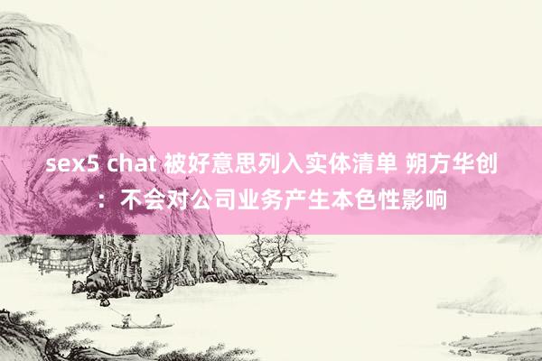 sex5 chat 被好意思列入实体清单 朔方华创：不会对公司业务产生本色性影响