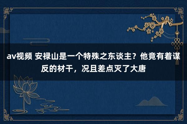 av视频 安禄山是一个特殊之东谈主？他竟有着谋反的材干，况且差点灭了大唐