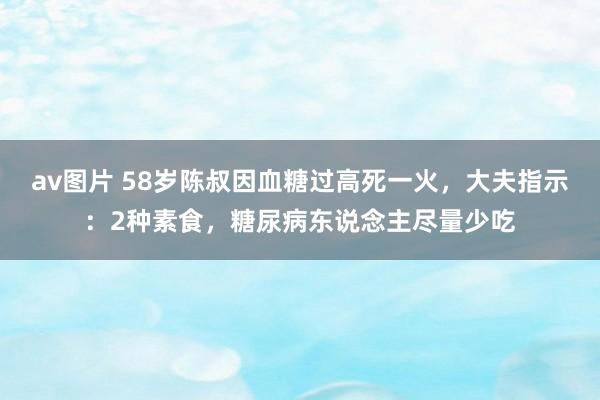 av图片 58岁陈叔因血糖过高死一火，大夫指示：2种素食，糖尿病东说念主尽量少吃