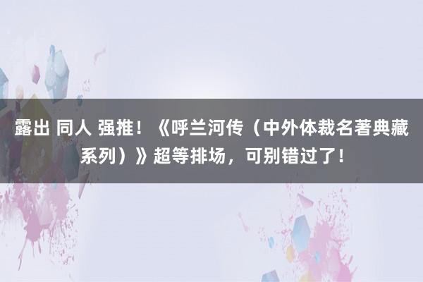 露出 同人 强推！《呼兰河传（中外体裁名著典藏系列）》超等排场，可别错过了！