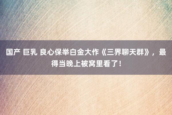 国产 巨乳 良心保举白金大作《三界聊天群》，最得当晚上被窝里看了！