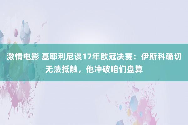 激情电影 基耶利尼谈17年欧冠决赛：伊斯科确切无法抵触，他冲破咱们盘算