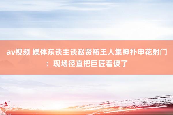 av视频 媒体东谈主谈赵贤祐王人集神扑申花射门：现场径直把巨匠看傻了