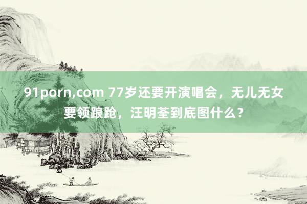 91porn，com 77岁还要开演唱会，无儿无女要领踉跄，汪明荃到底图什么？