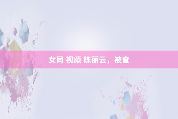 女同 视频 陈丽云，被查