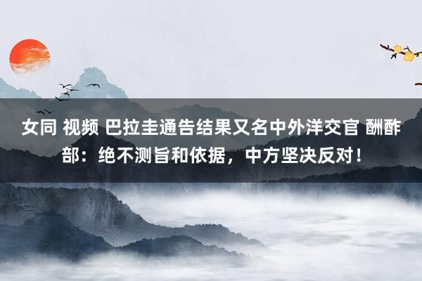 女同 视频 巴拉圭通告结果又名中外洋交官 酬酢部：绝不测旨和依据，中方坚决反对！