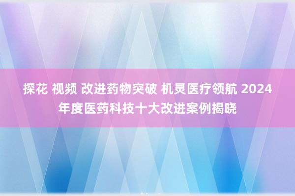 探花 视频 改进药物突破 机灵医疗领航 2024年度医药科技十大改进案例揭晓