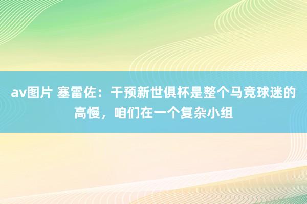 av图片 塞雷佐：干预新世俱杯是整个马竞球迷的高慢，咱们在一个复杂小组