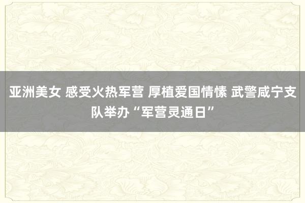 亚洲美女 感受火热军营 厚植爱国情愫 武警咸宁支队举办“军营灵通日”