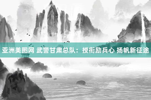 亚洲美图网 武警甘肃总队：授衔励兵心 扬帆新征途