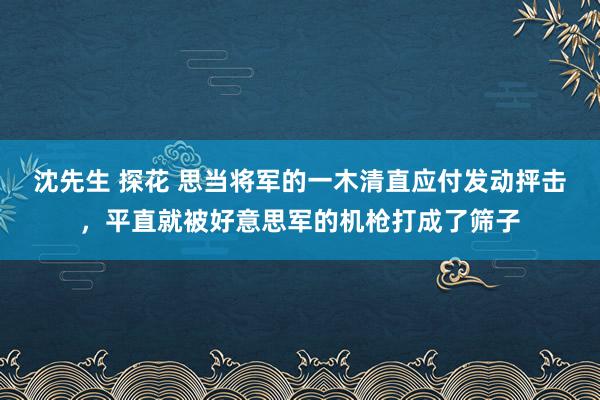 沈先生 探花 思当将军的一木清直应付发动抨击，平直就被好意思军的机枪打成了筛子