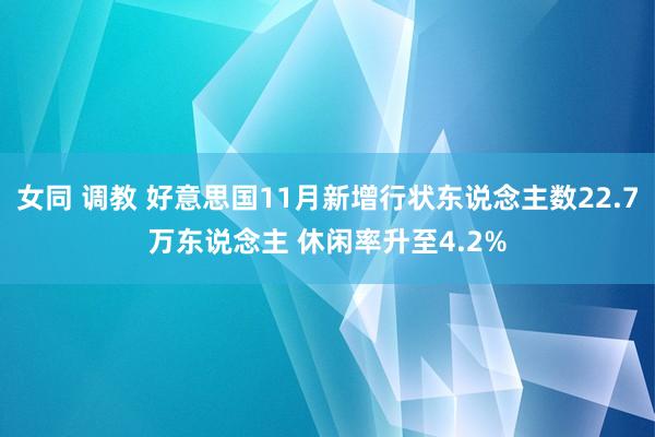 女同 调教 好意思国11月新增行状东说念主数22.7万东说念主 休闲率升至4.2%