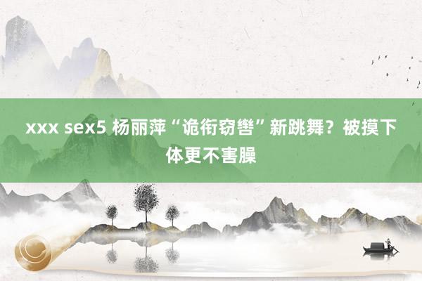xxx sex5 杨丽萍“诡衔窃辔”新跳舞？被摸下体更不害臊